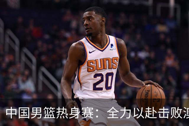 中国男篮热身赛：全力以赴击败澳大利亚，郭士强打造双塔阵容，央视直播